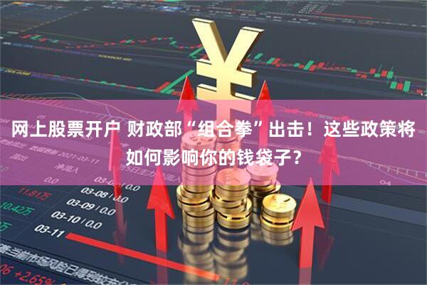 网上股票开户 财政部“组合拳”出击！这些政策将如何影响你的钱袋子？