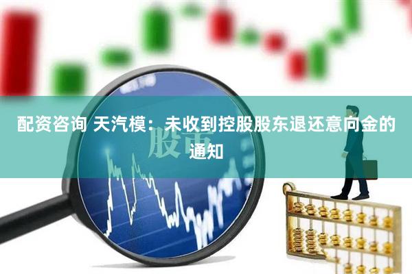 配资咨询 天汽模：未收到控股股东退还意向金的通知