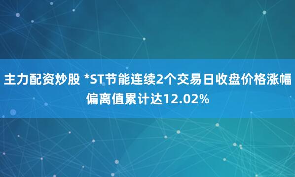 主力配资炒股 *ST节能连续2个交易日收盘价格涨幅偏离值累计达12.02%