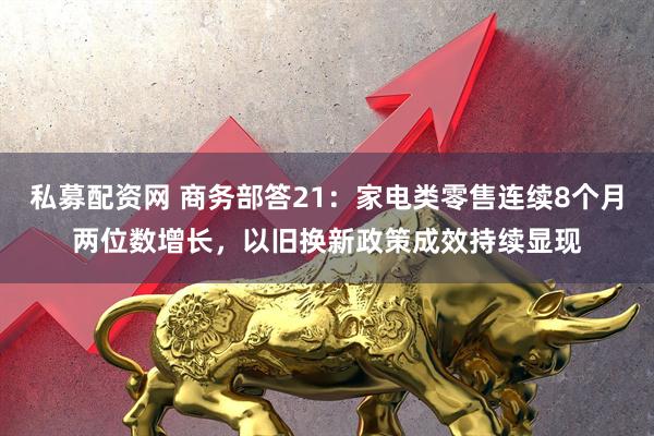 私募配资网 商务部答21：家电类零售连续8个月两位数增长，以旧换新政策成效持续显现