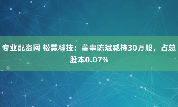 专业配资网 松霖科技：董事陈斌减持30万股，占总股本0.07%