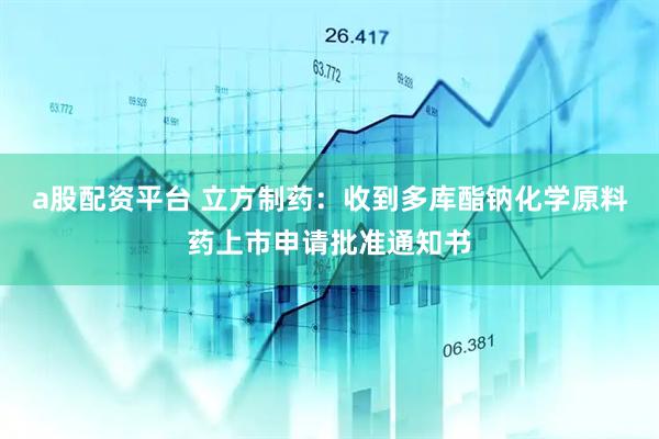 a股配资平台 立方制药：收到多库酯钠化学原料药上市申请批准通知书
