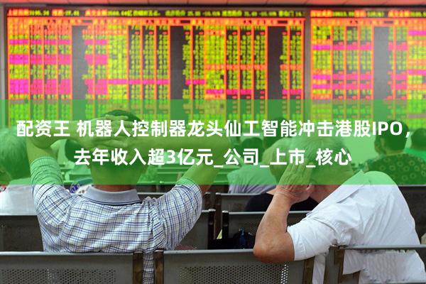 配资王 机器人控制器龙头仙工智能冲击港股IPO，去年收入超3亿元_公司_上市_核心