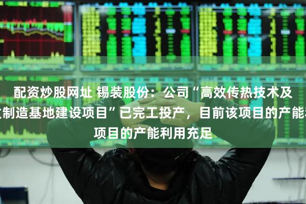 配资炒股网址 锡装股份：公司“高效传热技术及产品研发制造基地建设项目”已完工投产，目前该项目的产能利用充足