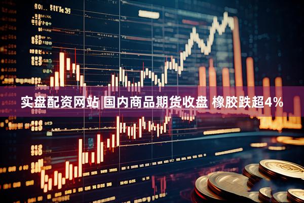 实盘配资网站 国内商品期货收盘 橡胶跌超4%