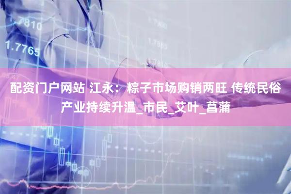 配资门户网站 江永：粽子市场购销两旺 传统民俗产业持续升温_市民_艾叶_菖蒲