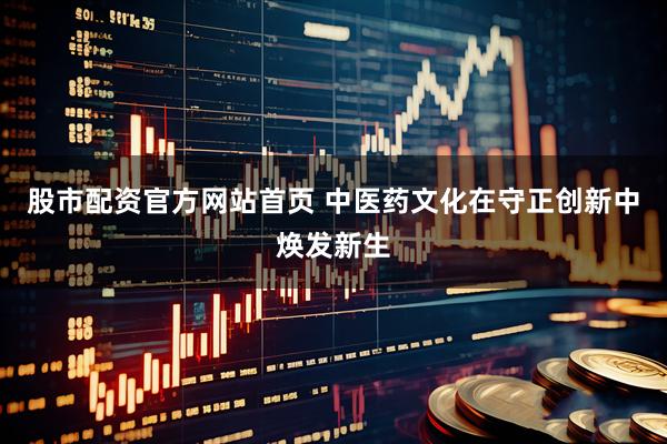 股市配资官方网站首页 中医药文化在守正创新中焕发新生