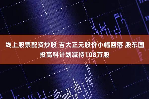 线上股票配资炒股 吉大正元股价小幅回落 股东国投高科计划减持108万股