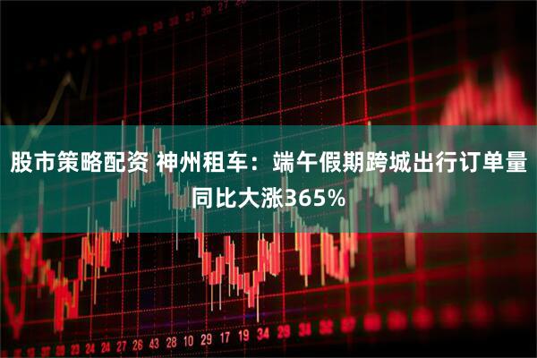 股市策略配资 神州租车：端午假期跨城出行订单量同比大涨365%