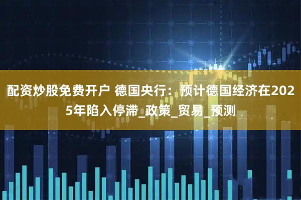 配资炒股免费开户 德国央行：预计德国经济在2025年陷入停滞_政策_贸易_预测