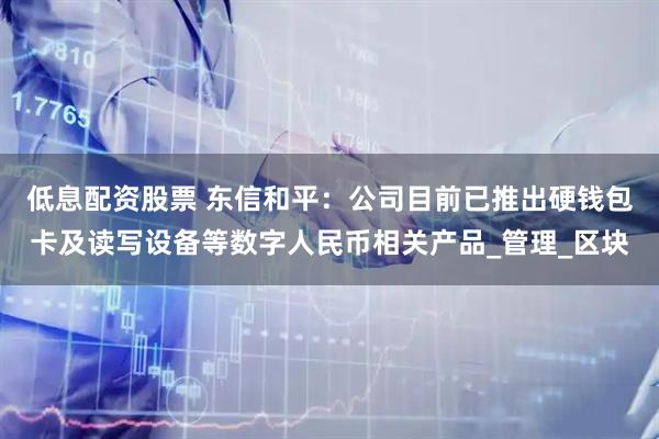 低息配资股票 东信和平：公司目前已推出硬钱包卡及读写设备等数字人民币相关产品_管理_区块