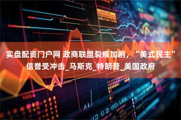 实盘配资门户网 政商联盟裂痕加剧，“美式民主”信誉受冲击_马斯克_特朗普_美国政府