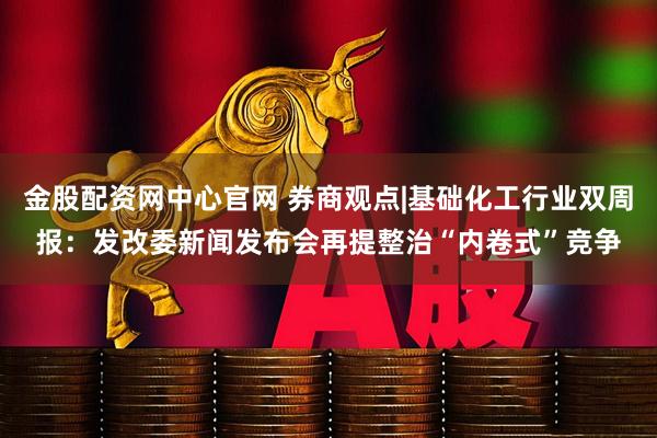 金股配资网中心官网 券商观点|基础化工行业双周报：发改委新闻发布会再提整治“内卷式”竞争