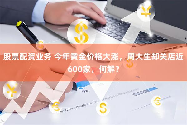 股票配资业务 今年黄金价格大涨，周大生却关店近600家，何解？