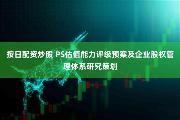 按日配资炒股 PS估值能力评级预案及企业股权管理体系研究策划