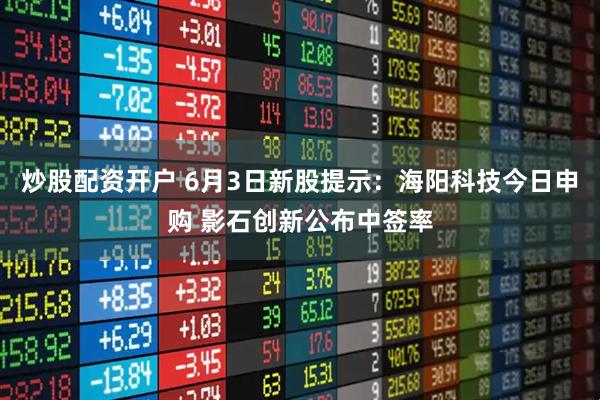 炒股配资开户 6月3日新股提示：海阳科技今日申购 影石创新公布中签率