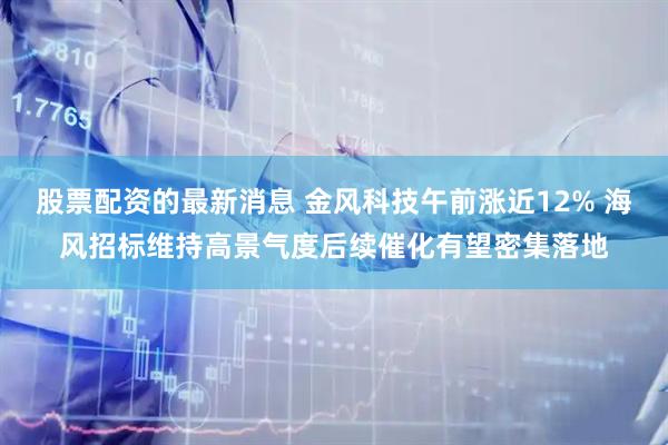 股票配资的最新消息 金风科技午前涨近12% 海风招标维持高景气度后续催化有望密集落地