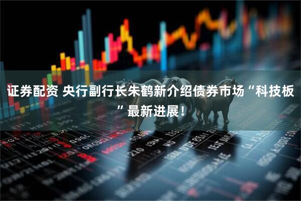 证券配资 央行副行长朱鹤新介绍债券市场“科技板”最新进展！