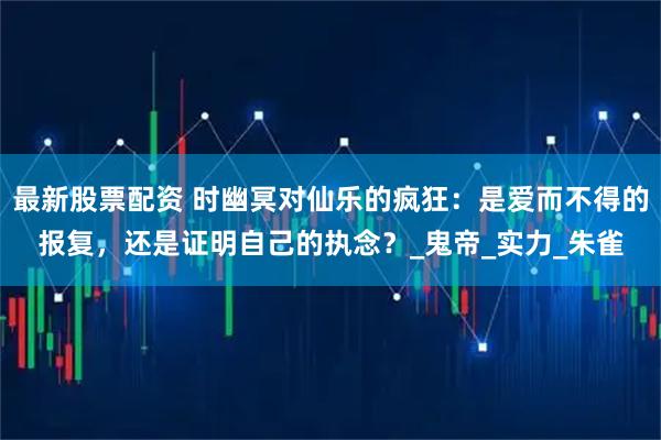 最新股票配资 时幽冥对仙乐的疯狂：是爱而不得的报复，还是证明自己的执念？_鬼帝_实力_朱雀