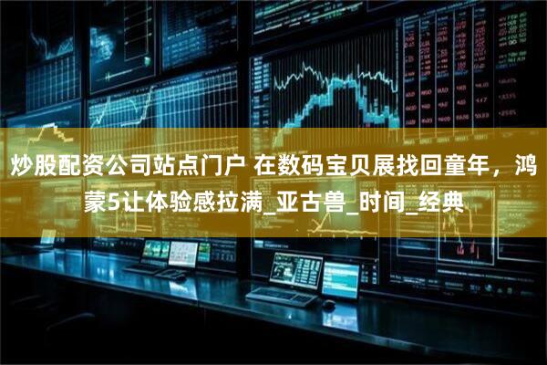 炒股配资公司站点门户 在数码宝贝展找回童年，鸿蒙5让体验感拉满_亚古兽_时间_经典