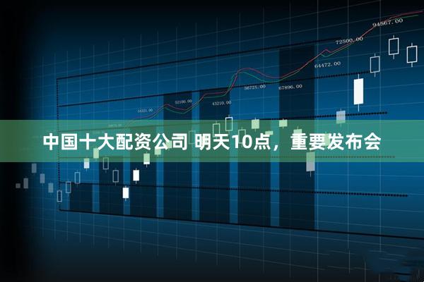 中国十大配资公司 明天10点，重要发布会