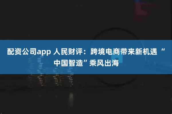 配资公司app 人民财评：跨境电商带来新机遇 “中国智造”乘风出海