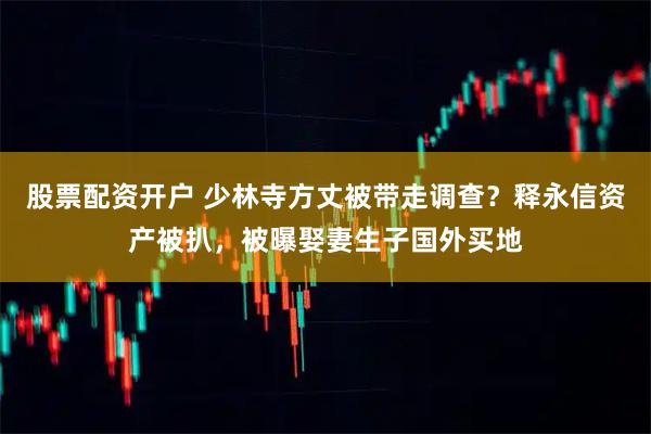 股票配资开户 少林寺方丈被带走调查？释永信资产被扒，被曝娶妻生子国外买地