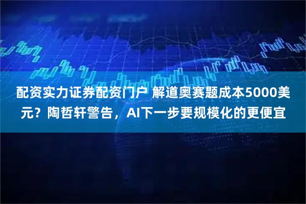 配资实力证券配资门户 解道奥赛题成本5000美元？陶哲轩警告，AI下一步要规模化的更便宜