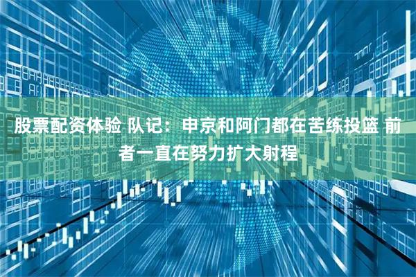 股票配资体验 队记：申京和阿门都在苦练投篮 前者一直在努力扩大射程