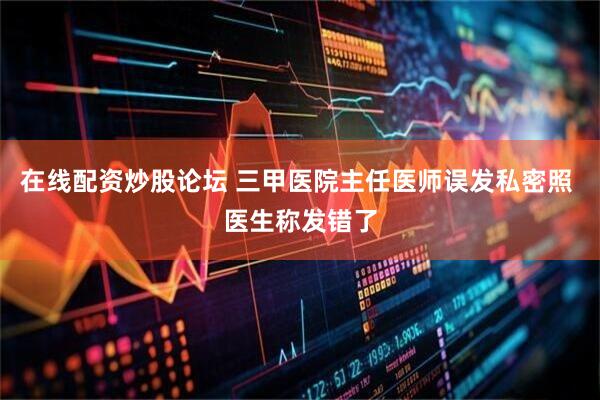 在线配资炒股论坛 三甲医院主任医师误发私密照 医生称发错了