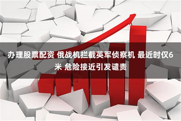 办理股票配资 俄战机拦截英军侦察机 最近时仅6米 危险接近引发谴责